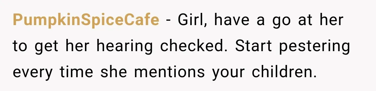 Grandma Keeps Searching For Diagnoses, But Mom Says Her Kids Are Doing Fine PumpkinSpiceCafe − Girl, have a go at her to get her hearing checked. Start pestering every time she mentions your children.