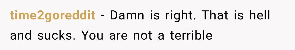time2goreddit − Damn is right. That is hell and sucks. You are not a terrible