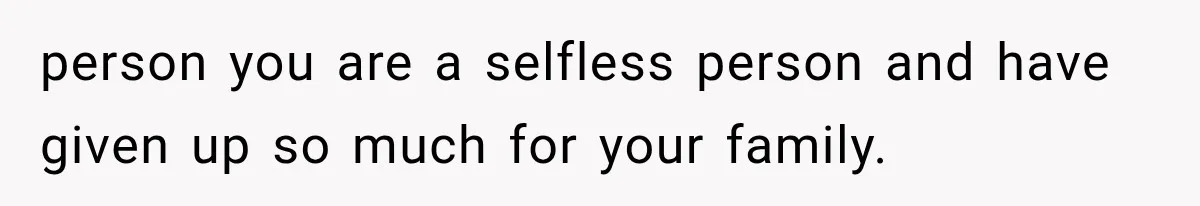 person you are a selfless person and have given up so much for your family.