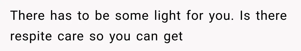 There has to be some light for you. Is there respite care so you can get