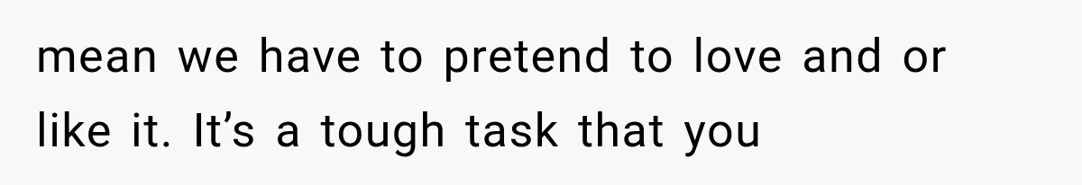 mean we have to pretend to love and or like it. It’s a tough task that you