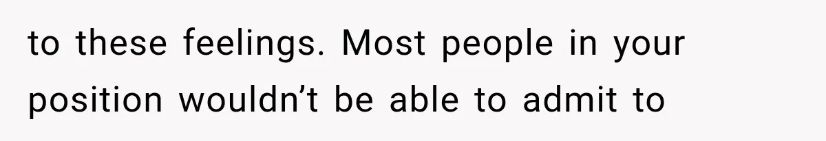 to these feelings. Most people in your position wouldn’t be able to admit to