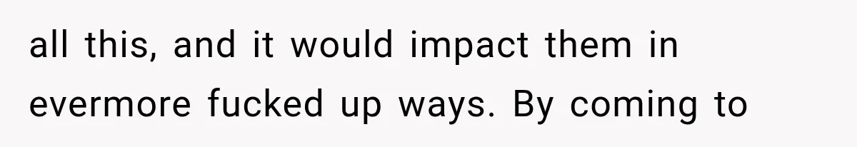 all this, and it would impact them in evermore fucked up ways. By coming to