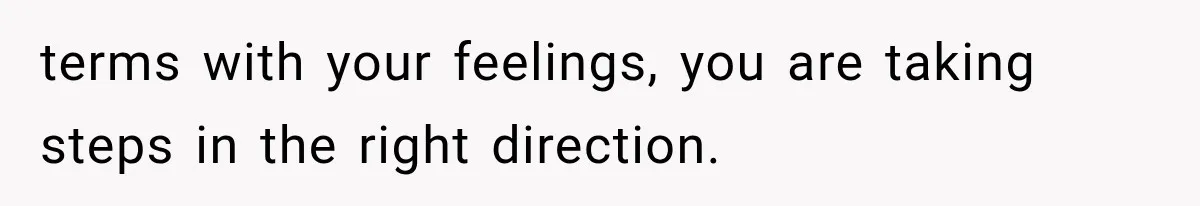 terms with your feelings, you are taking steps in the right direction.