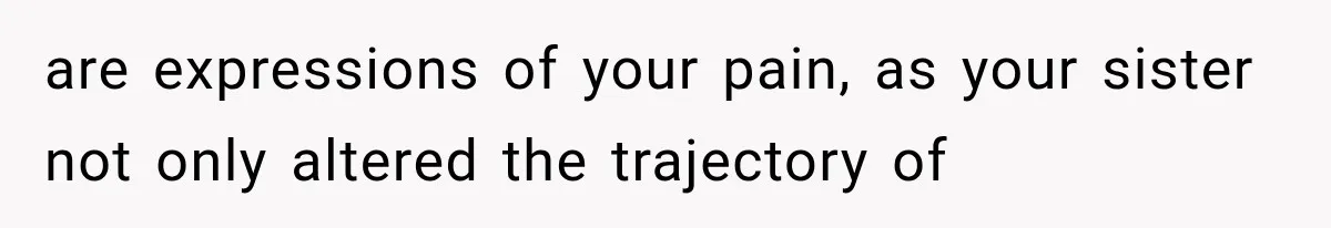 are expressions of your pain, as your sister not only altered the trajectory of