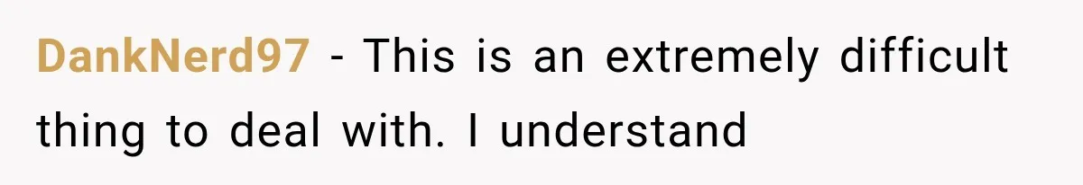 DankNerd97 − This is an extremely difficult thing to deal with. I understand