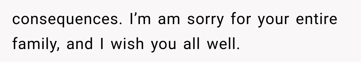consequences. I’m am sorry for your entire family, and I wish you all well.