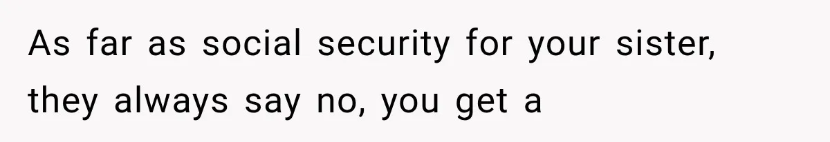 As far as social security for your sister, they always say no, you get a