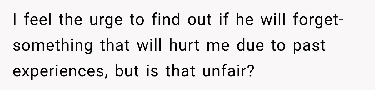 I feel the urge to find out if he will forget- something that will hurt me due to past experiences, but is that unfair?
