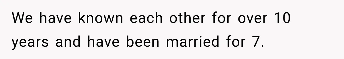 We have known each other for over 10 years and have been married for 7.