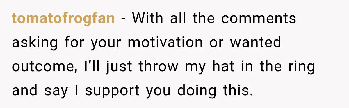 tomatofrogfan − With all the comments asking for your motivation or wanted outcome, I’ll just throw my hat in the ring and say I support you doing this.