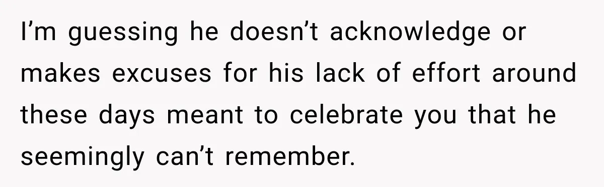 I’m guessing he doesn’t acknowledge or makes excuses for his lack of effort around these days meant to celebrate you that he seemingly can’t remember.