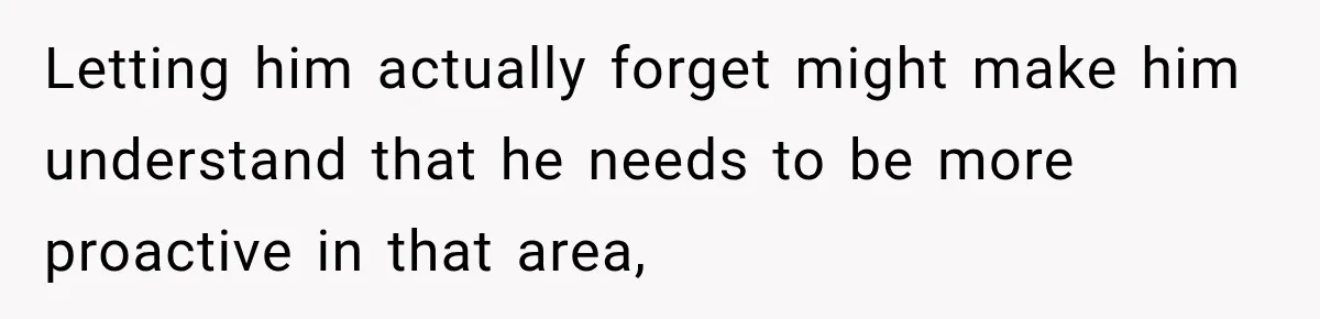 Letting him actually forget might make him understand that he needs to be more proactive in that area,