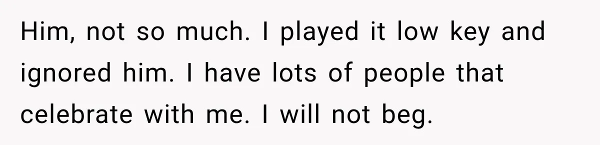 Him, not so much. I played it low key and ignored him. I have lots of people that celebrate with me. I will not beg.