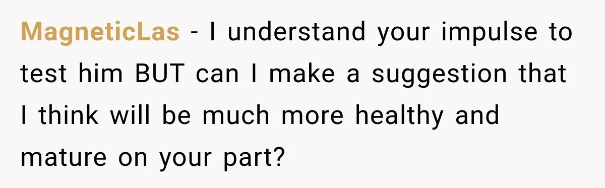MagneticLas − I understand your impulse to test him BUT can I make a suggestion that I think will be much more healthy and mature on your part?