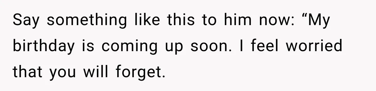 Say something like this to him now: “My birthday is coming up soon. I feel worried that you will forget.