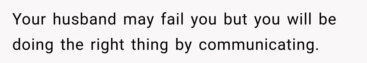 Your husband may fail you but you will be doing the right thing by communicating.