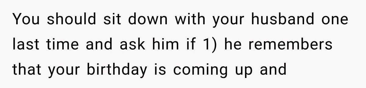 You should sit down with your husband one last time and ask him if 1) he remembers that your birthday is coming up and