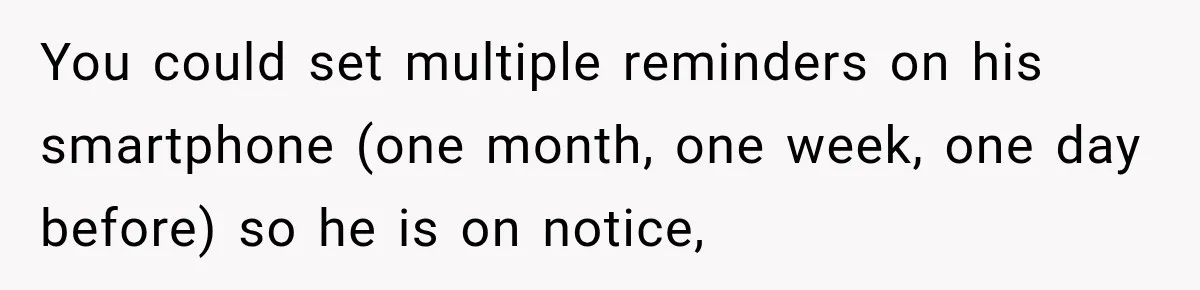 You could set multiple reminders on his smartphone (one month, one week, one day before) so he is on notice,