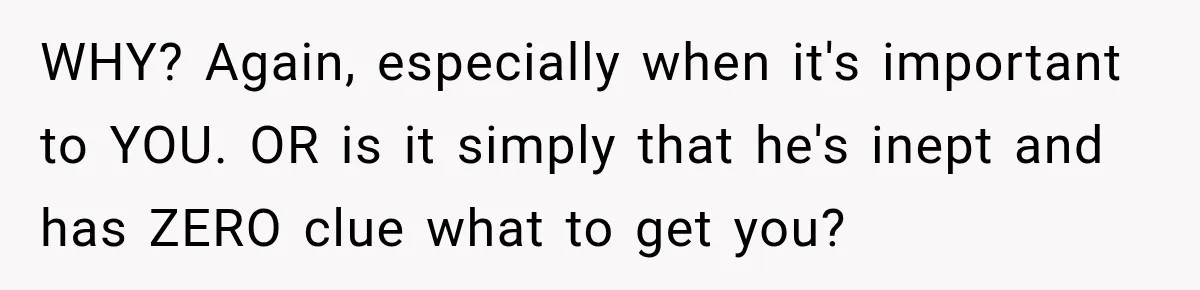 WHY? Again, especially when it's important to YOU. OR is it simply that he's inept and has ZERO clue what to get you?