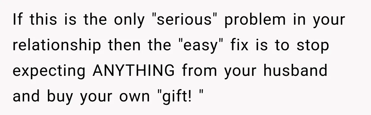 If this is the only "serious" problem in your relationship then the "easy" fix is to stop expecting ANYTHING from your husband and buy your own "gift! "