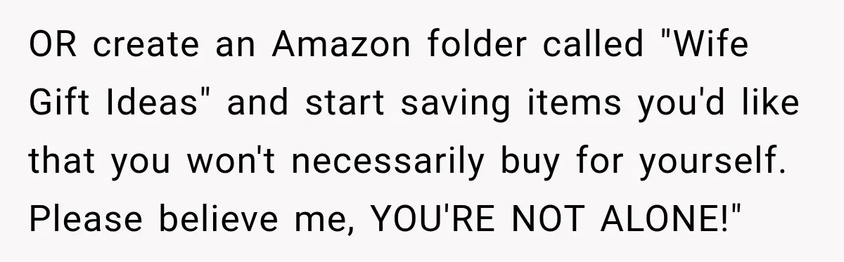 OR create an Amazon folder called "Wife Gift Ideas" and start saving items you'd like that you won't necessarily buy for yourself. Please believe me, YOU'RE NOT ALONE!"
