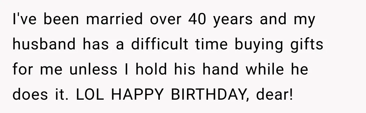 I've been married over 40 years and my husband has a difficult time buying gifts for me unless I hold his hand while he does it. LOL HAPPY BIRTHDAY, dear!