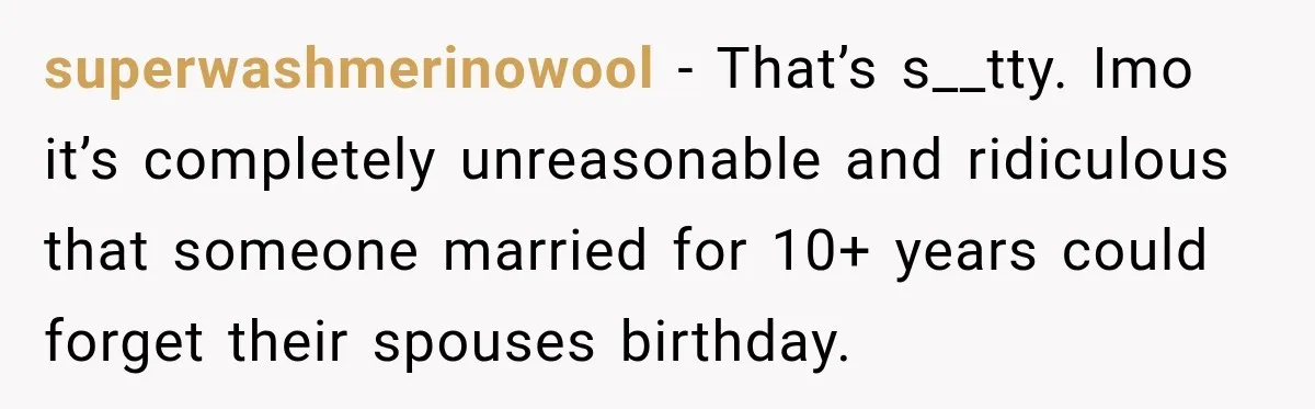 superwashmerinowool − That’s s__tty. Imo it’s completely unreasonable and ridiculous that someone married for 10+ years could forget their spouses birthday.