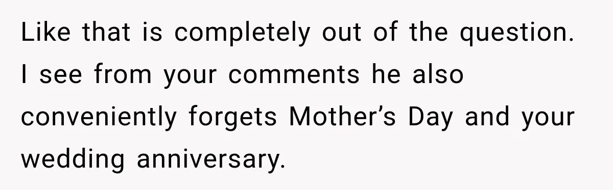 Like that is completely out of the question. I see from your comments he also conveniently forgets Mother’s Day and your wedding anniversary.