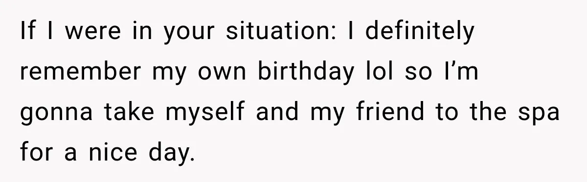 If I were in your situation: I definitely remember my own birthday lol so I’m gonna take myself and my friend to the spa for a nice day.