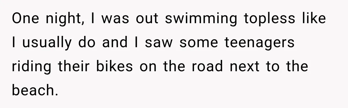 One night, I was out swimming topless like I usually do and I saw some teenagers riding their bikes on the road next to the beach.