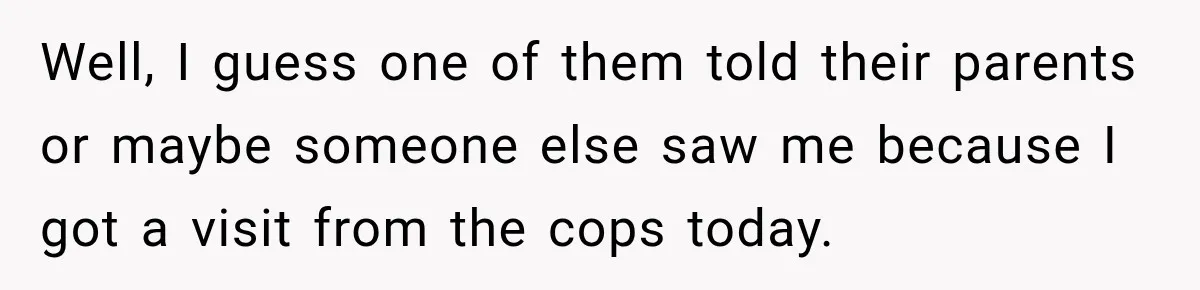 Well, I guess one of them told their parents or maybe someone else saw me because I got a visit from the cops today.