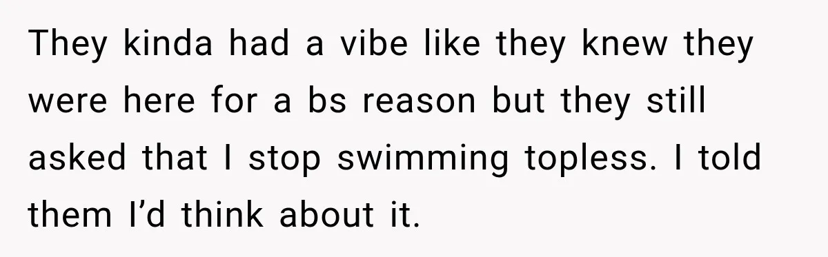 They kinda had a vibe like they knew they were here for a bs reason but they still asked that I stop swimming topless. I told them I’d think about...