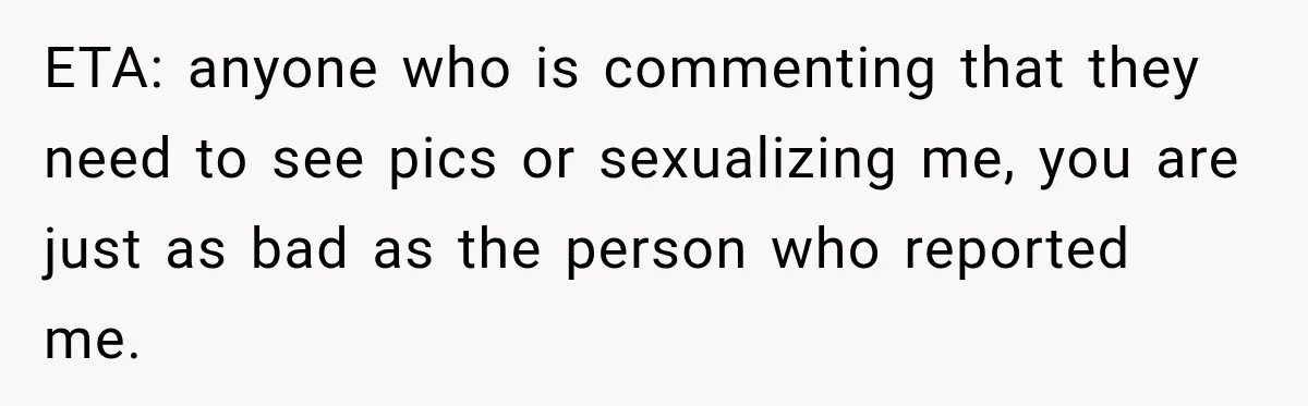 ETA: anyone who is commenting that they need to see pics or sexualizing me, you are just as bad as the person who reported me.