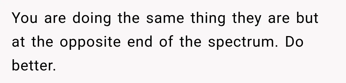 You are doing the same thing they are but at the opposite end of the spectrum. Do better.
