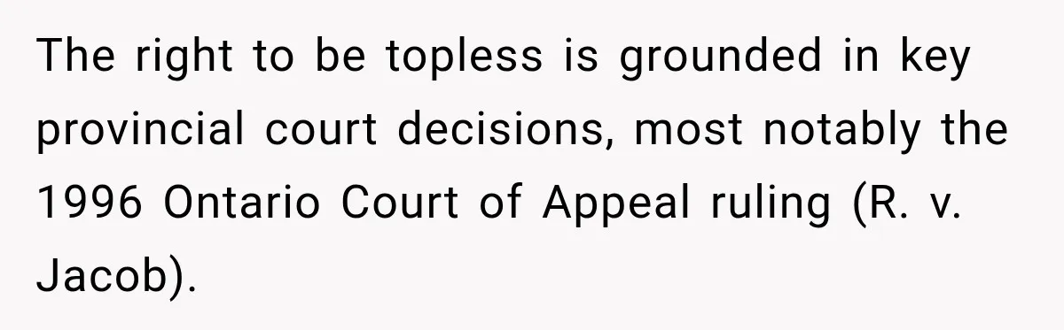 The right to be topless is grounded in key provincial court decisions, most notably the 1996 Ontario Court of Appeal ruling (R. v. Jacob).