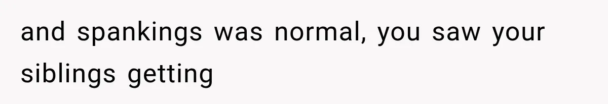 and spankings was normal, you saw your siblings getting