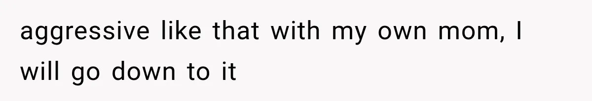 aggressive like that with my own mom, I will go down to it