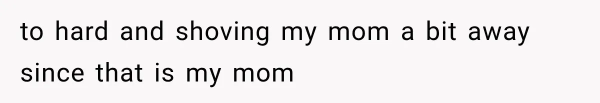 to hard and shoving my mom a bit away since that is my mom