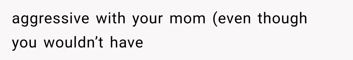 aggressive with your mom (even though you wouldn’t have