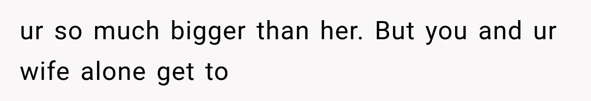 ur so much bigger than her. But you and ur wife alone get to