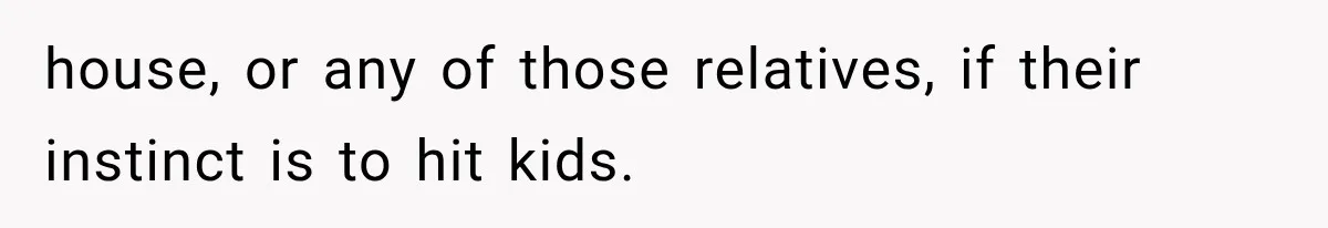 house, or any of those relatives, if their instinct is to hit kids.