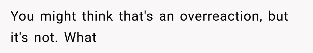You might think that's an overreaction, but it's not. What