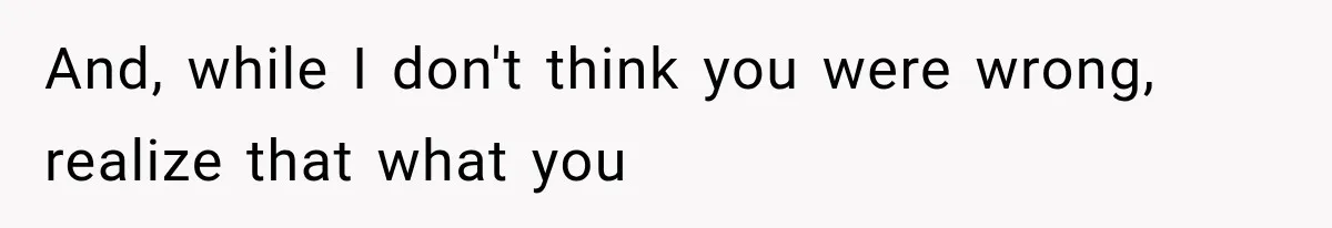 And, while I don't think you were wrong, realize that what you
