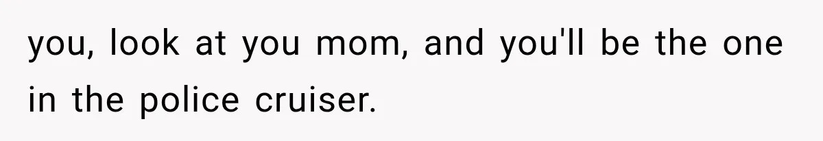 you, look at you mom, and you'll be the one in the police cruiser.