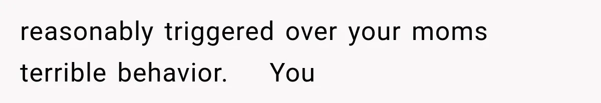 reasonably triggered over your moms terrible behavior.    You
