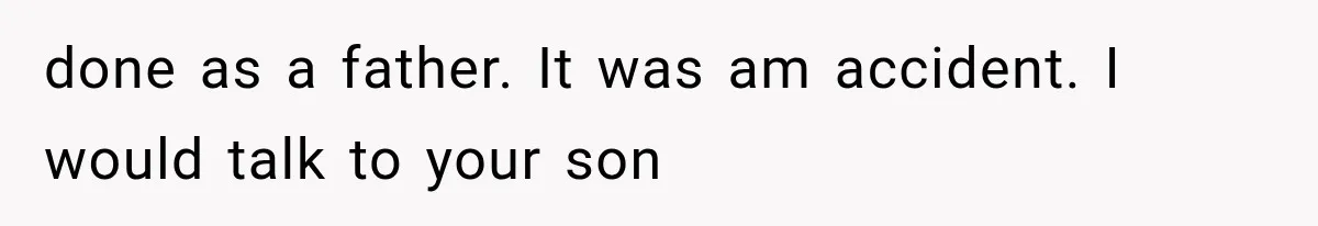 done as a father. It was am accident. I would talk to your son