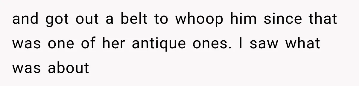 and got out a belt to whoop him since that was one of her antique ones. I saw what was about