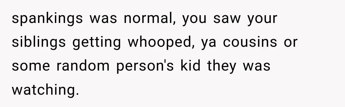 spankings was normal, you saw your siblings getting whooped, ya cousins or some random person's kid they was watching.
