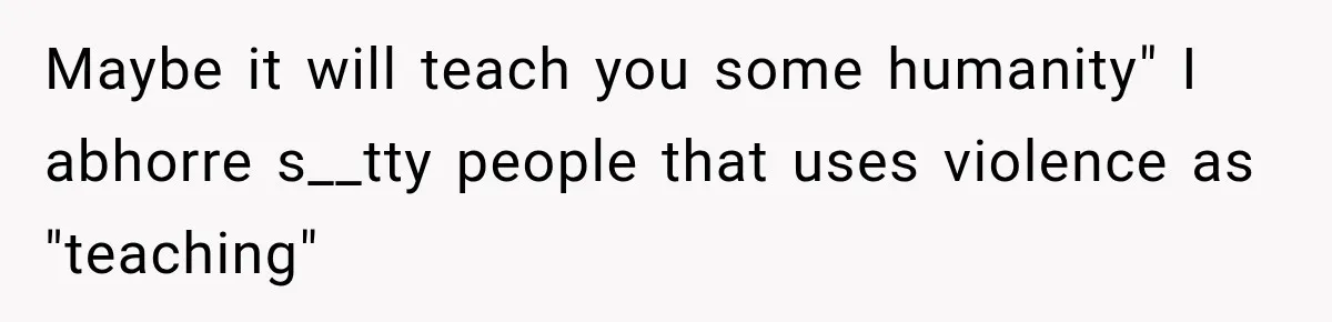 Maybe it will teach you some humanity" I abhorre s__tty people that uses violence as "teaching"